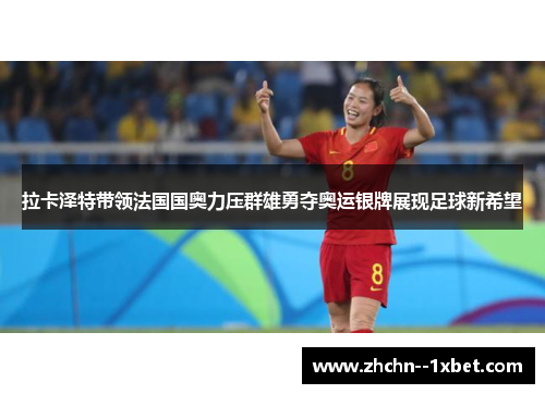 拉卡泽特带领法国国奥力压群雄勇夺奥运银牌展现足球新希望