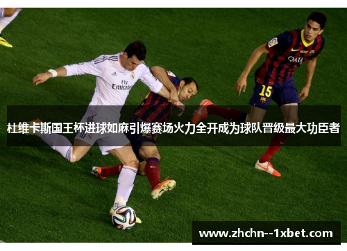 杜维卡斯国王杯进球如麻引爆赛场火力全开成为球队晋级最大功臣者