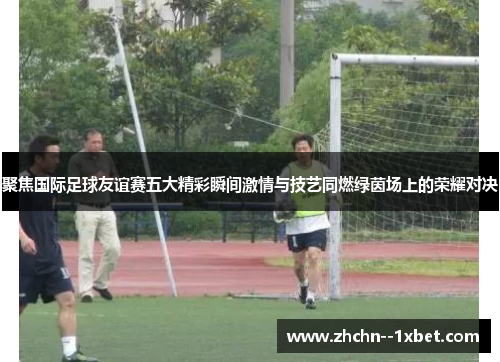 聚焦国际足球友谊赛五大精彩瞬间激情与技艺同燃绿茵场上的荣耀对决 聚焦国际足球友谊赛五大精彩瞬间激情与技艺同燃绿茵场上的荣耀对决